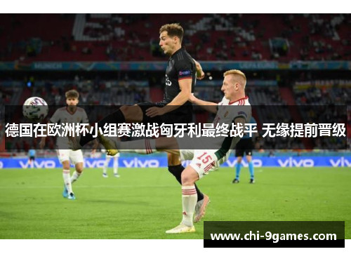 德国在欧洲杯小组赛激战匈牙利最终战平 无缘提前晋级 德国在欧洲杯小组赛激战匈牙利最终战平 无缘提前晋级