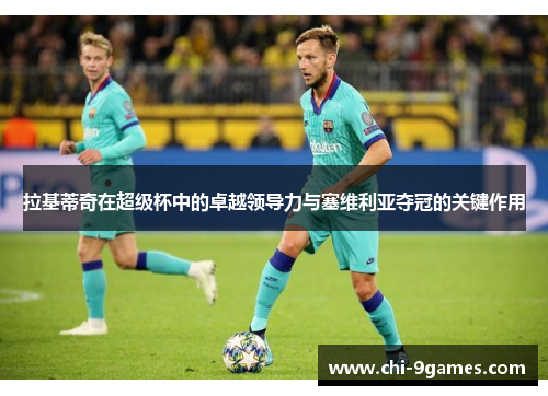 拉基蒂奇在超级杯中的卓越领导力与塞维利亚夺冠的关键作用 拉基蒂奇在超级杯中的卓越领导力与塞维利亚夺冠的关键作用