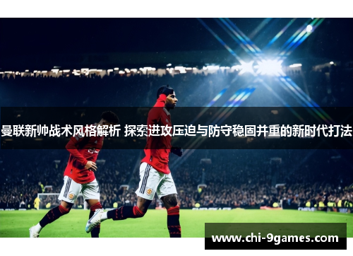 曼联新帅战术风格解析 探索进攻压迫与防守稳固并重的新时代打法