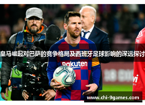 皇马崛起对巴萨的竞争格局及西班牙足球影响的深远探讨